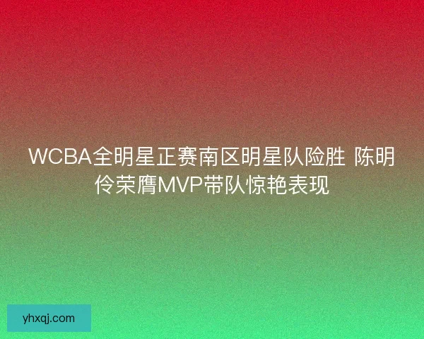 WCBA全明星正赛南区明星队险胜 陈明伶荣膺MVP带队惊艳表现