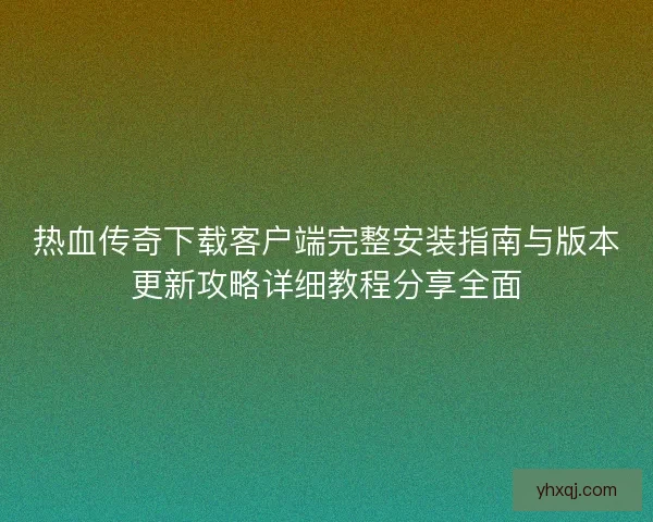 热血传奇下载客户端完整安装指南与版本更新攻略详细教程分享全面