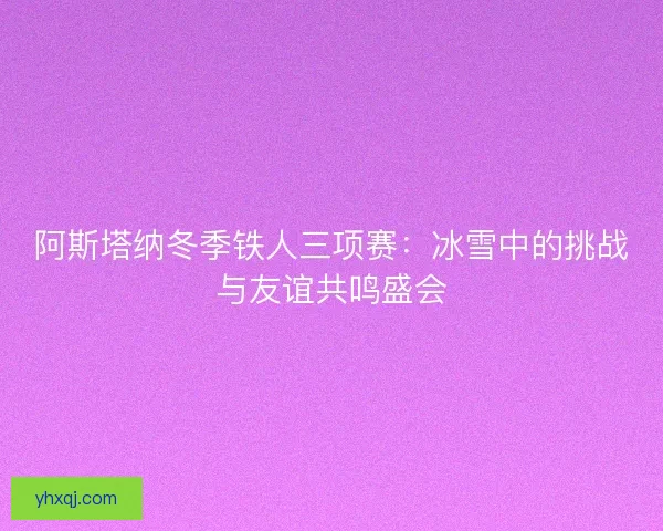 阿斯塔纳冬季铁人三项赛：冰雪中的挑战与友谊共鸣盛会